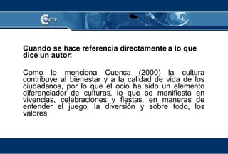Cuando se hace referencia directamente a lo que dice un autor: Como lo menciona Cuenca (2000) la cultura contribuye al bienestar y a la calidad de vida de los ciudadanos, por lo que el ocio ha sido un elemento diferenciador de culturas, lo que se manifiesta en vivencias, celebraciones y fiestas, en maneras de entender el juego, la diversión y sobre todo, los valores 