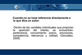 Cuando no se hace referencia directamente a lo que dice un autor: Dentro de las variables individuales que propician la aparición del interés, se encuentran: pertenencia, conocimiento previo, emociones, competencia, relevancia y utilidad. (González, 2005) 