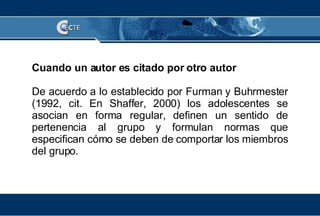 Cuando un autor es citado por otro autor De acuerdo a lo establecido por Furman y Buhrmester (1992, cit. En Shaffer, 2000) los adolescentes se asocian en forma regular, definen un sentido de pertenencia al grupo y formulan normas que especifican cómo se deben de comportar los miembros del grupo. 