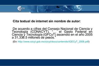 Cita textual de internet sin nombre de autor: De acuerdo a cifras del  Consejo Nacional de Ciencia y Tecnología (CONACYT), “… el Gasto Federal en Ciencia y Tecnología (GFCyT) ascendió en el año 2005 a 31,338.5 millones de pesos.” (En:  http://www.siicyt.gob.mx/siicyt/docs/contenido/IGECyT_2006.pdf ) 