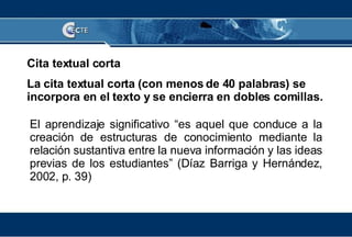 Cita textual corta La cita textual corta (con menos de 40 palabras) se incorpora en el texto y se encierra en dobles comillas. El aprendizaje significativo “es aquel que conduce a la creación de estructuras de conocimiento mediante la relación sustantiva entre la nueva información y las ideas previas de los estudiantes” (Díaz Barriga y Hernández, 2002, p. 39) 