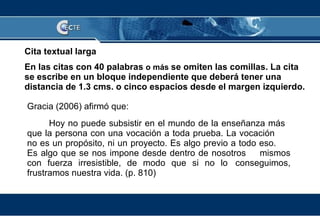 Cita textual larga En las citas con 40 palabras  o más  se omiten las comillas. La cita se escribe en un bloque independiente que deberá tener una distancia de 1.3 cms. o cinco espacios desde el margen izquierdo.   Gracia (2006) afirmó que:  Hoy no puede subsistir en el mundo de la enseñanza más  que la persona con una vocación a toda prueba. La vocación  no es un propósito, ni un proyecto. Es algo previo a todo eso.  Es algo que se nos impone desde dentro de nosotros  mismos con fuerza irresistible, de modo que si no lo  conseguimos, frustramos nuestra vida. (p. 810)  