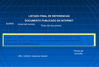 LISTADO FINAL DE REFERENCIAS
                   DOCUMENTO PUBLICADO EN INTERNET
 Apellido   Inicial del nombre
                                  Título del documento




Gracia, D. (2007). La vocación docente. Recuperado el 10 de
noviembre de 2007 http://www.rcumariacristina.com/ficheros/IV
%20DIEGO%20GRACIA.pdf

                                                         Fecha de
                                                         consulta
            URL: Uniform resource locator
 