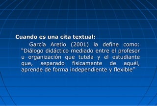 Cuando es una cita textual:
     García Aretio (2001) la define como:
  “Diálogo didáctico mediado entre el profesor
  u organización que tutela y el estudiante
  que, separado físicamente de aquél,
  aprende de forma independiente y flexible”
 