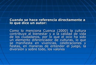 Cuando se hace referencia directamente a
lo que dice un autor:

Como lo menciona Cuenca (2000) la cultura
contribuye al bienestar y a la calidad de vida
de los ciudadanos, por lo que el ocio ha sido
un elemento diferenciador de culturas, lo que
se manifiesta en vivencias, celebraciones y
fiestas, en maneras de entender el juego, la
diversión y sobre todo, los valores
 
