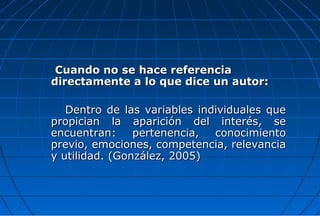 Cuando no se hace referencia
directamente a lo que dice un autor:

   Dentro de las variables individuales que
propician la aparición del interés, se
encuentran:     pertenencia,  conocimiento
previo, emociones, competencia, relevancia
y utilidad. (González, 2005)
 
