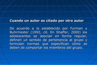 Cuando un autor es citado por otro autor

De acuerdo a lo establecido por Furman y
Buhrmester (1992, cit. En Shaffer, 2000) los
adolescentes se asocian en forma regular,
definen un sentido de pertenencia al grupo y
formulan normas que especifican cómo se
deben de comportar los miembros del grupo.
 