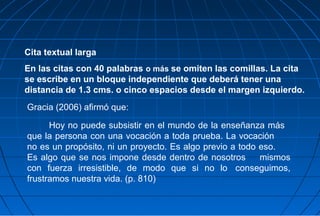 Cita textual larga
En las citas con 40 palabras o más se omiten las comillas. La cita
se escribe en un bloque independiente que deberá tener una
distancia de 1.3 cms. o cinco espacios desde el margen izquierdo.
Gracia (2006) afirmó que:

      Hoy no puede subsistir en el mundo de la enseñanza más
que la persona con una vocación a toda prueba. La vocación
no es un propósito, ni un proyecto. Es algo previo a todo eso.
Es algo que se nos impone desde dentro de nosotros        mismos
con fuerza irresistible, de modo que si no lo conseguimos,
frustramos nuestra vida. (p. 810)
 
