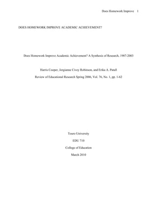 Does Homework Improve 1




DOES HOMEWORK IMPROVE ACADEMIC ACHIEVEMENT?




  Does Homework Improve Academic Achievement? A Synthesis of Research, 1987-2003



              Harris Cooper, Jorgianne Civey Robinson, and Erika A. Patall

          Review of Educational Research Spring 2006, Vol. 76, No. 1, pp. 1-62




                                   Touro University

                                       EDU 710

                                 College of Education

                                      March 2010
 