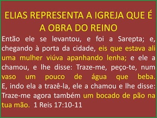 ELIAS REPRESENTA A IGREJA QUE É
A OBRA DO REINO
Então ele se levantou, e foi a Sarepta; e,
chegando à porta da cidade, eis que estava ali
uma mulher viúva apanhando lenha; e ele a
chamou, e lhe disse: Traze-me, peço-te, num
vaso um pouco de água que beba.
E, indo ela a trazê-la, ele a chamou e lhe disse:
Traze-me agora também um bocado de pão na
tua mão. 1 Reis 17:10-11
 