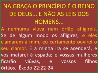 NA GRAÇA O PRINCÍPIO É O REINO
DE DEUS... E NÃO AS LEIS DOS
HOMENS...
A nenhuma viúva nem órfão afligireis.
Se de algum modo os afligires, e eles
clamarem a mim, eu certamente ouvirei o
seu clamor. E a minha ira se acenderá, e
vos matarei à espada; e vossas mulheres
ficarão viúvas, e vossos filhos
órfãos. Êxodo 22:22-24
 
