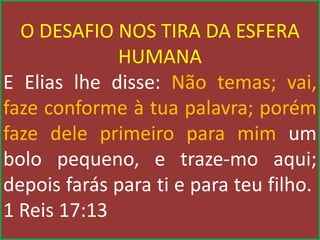 O DESAFIO NOS TIRA DA ESFERA
HUMANA
E Elias lhe disse: Não temas; vai,
faze conforme à tua palavra; porém
faze dele primeiro para mim um
bolo pequeno, e traze-mo aqui;
depois farás para ti e para teu filho.
1 Reis 17:13
 