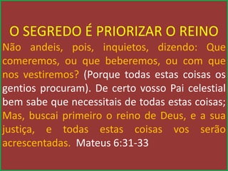 O SEGREDO É PRIORIZAR O REINO
Não andeis, pois, inquietos, dizendo: Que
comeremos, ou que beberemos, ou com que
nos vestiremos? (Porque todas estas coisas os
gentios procuram). De certo vosso Pai celestial
bem sabe que necessitais de todas estas coisas;
Mas, buscai primeiro o reino de Deus, e a sua
justiça, e todas estas coisas vos serão
acrescentadas. Mateus 6:31-33
 