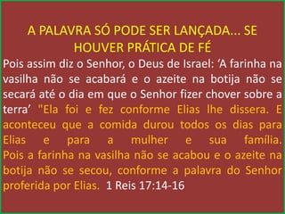 A PALAVRA SÓ PODE SER LANÇADA... SE
HOUVER PRÁTICA DE FÉ
Pois assim diz o Senhor, o Deus de Israel: ‘A farinha na
vasilha não se acabará e o azeite na botija não se
secará até o dia em que o Senhor fizer chover sobre a
terra’ "Ela foi e fez conforme Elias lhe dissera. E
aconteceu que a comida durou todos os dias para
Elias e para a mulher e sua família.
Pois a farinha na vasilha não se acabou e o azeite na
botija não se secou, conforme a palavra do Senhor
proferida por Elias. 1 Reis 17:14-16
 