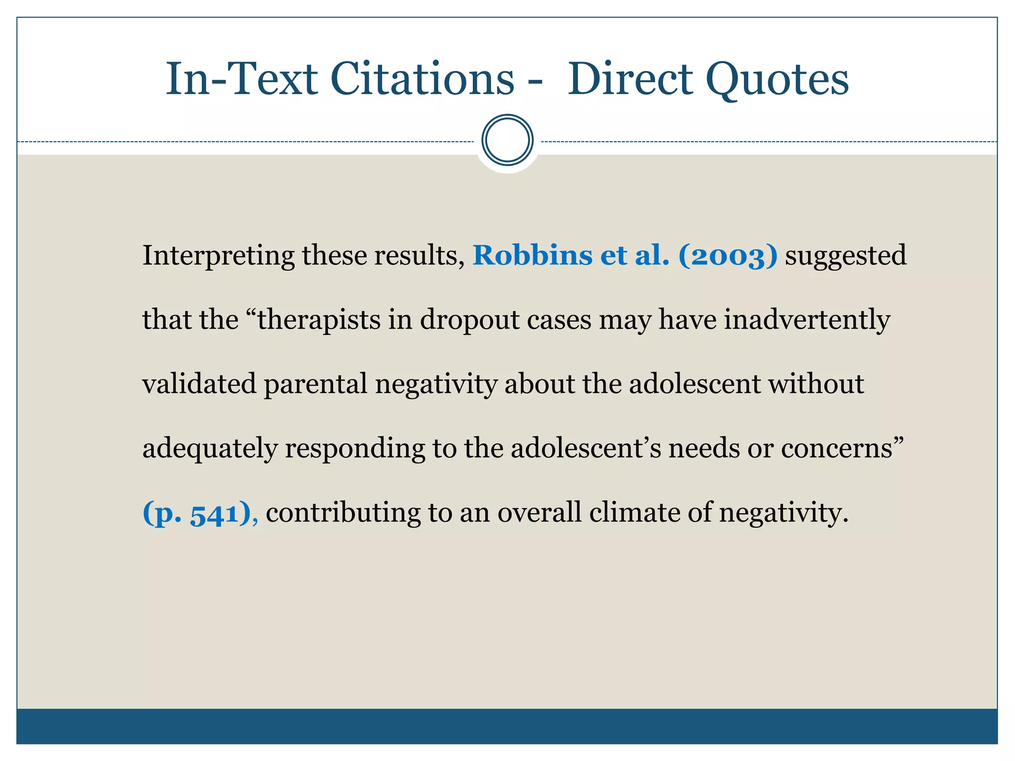 In-Text Citations - Direct Quotes
Interpreting these results, Robbins et al. (2003) suggested
that the “therapists in dropout cases may have inadvertently
validated parental negativity about the adolescent without
adequately responding to the adolescent’s needs or concerns”
(p. 541), contributing to an overall climate of negativity.
 