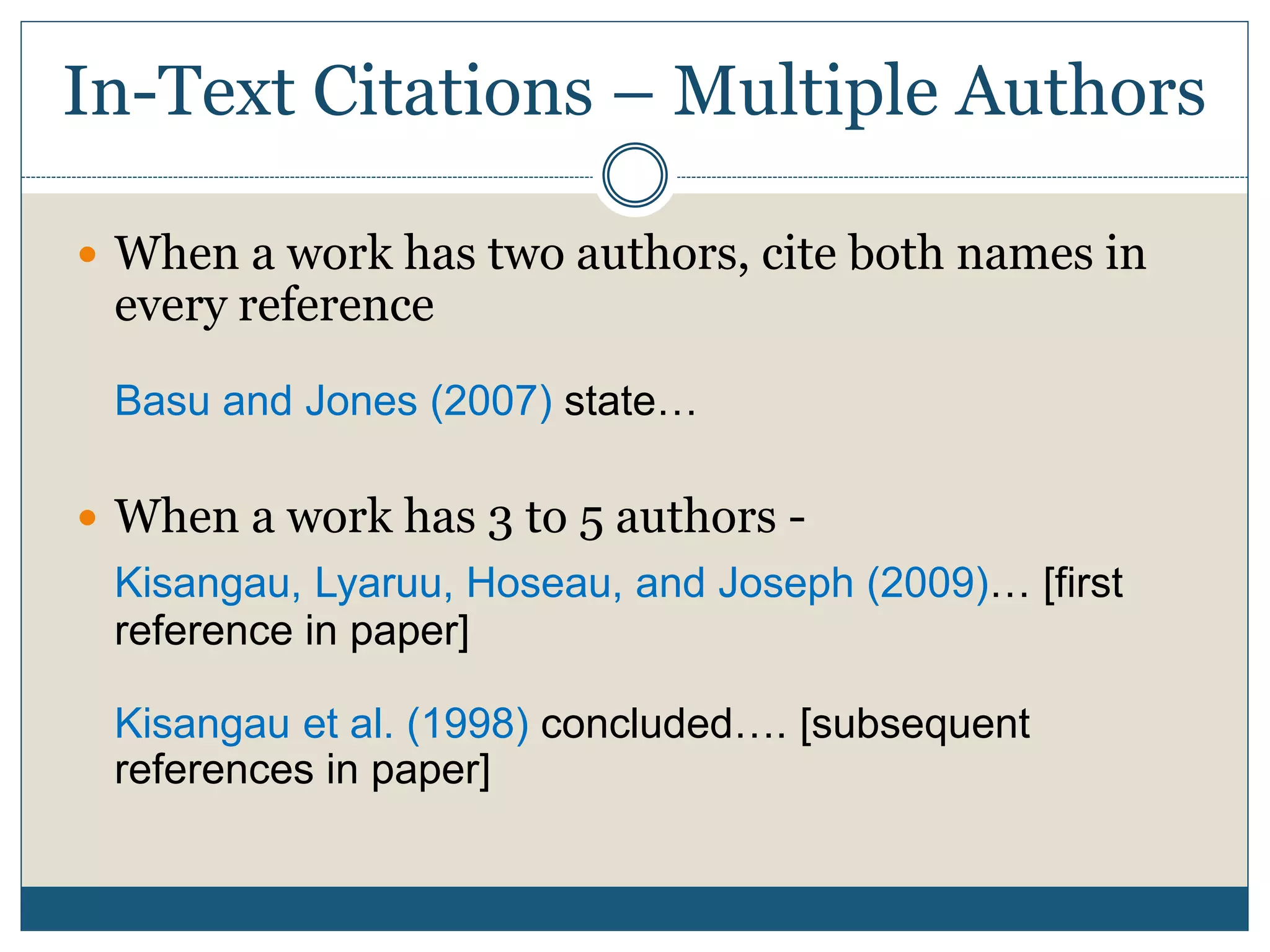 In-Text Citations – Multiple Authors
 When a work has two authors, cite both names in
every reference
Basu and Jones (2007) state…
 When a work has 3 to 5 authors -
Kisangau, Lyaruu, Hoseau, and Joseph (2009)… [first
reference in paper]
Kisangau et al. (1998) concluded…. [subsequent
references in paper]
 