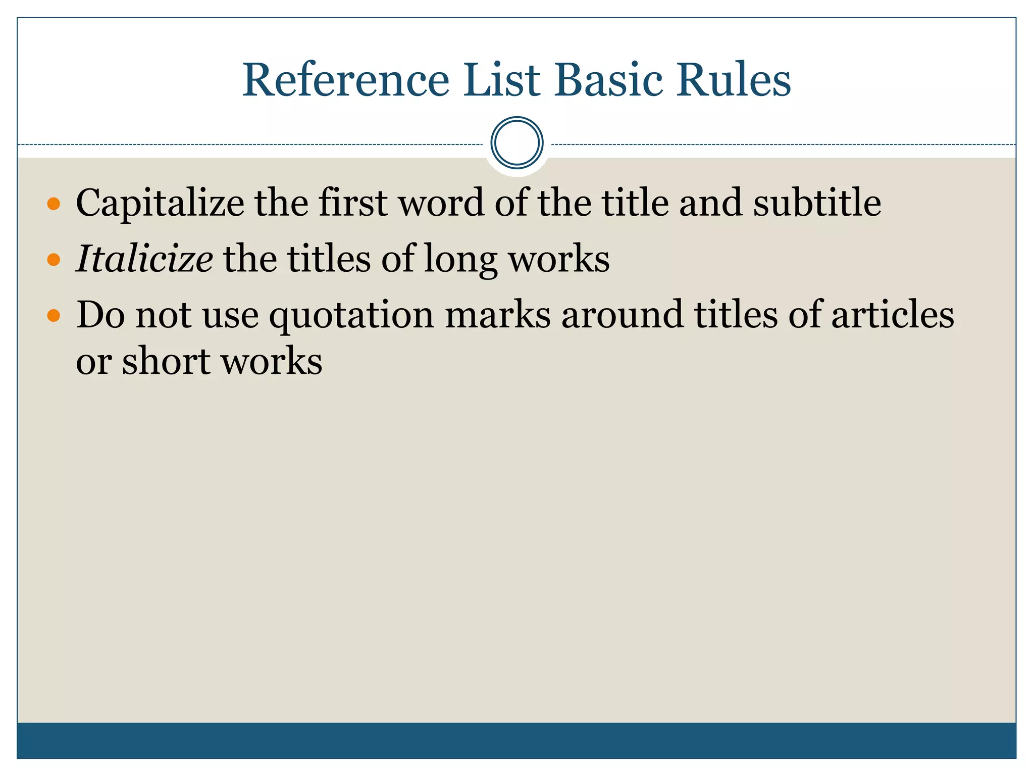 Reference List Basic Rules
 Capitalize the first word of the title and subtitle
 Italicize the titles of long works
 Do not use quotation marks around titles of articles
or short works
 