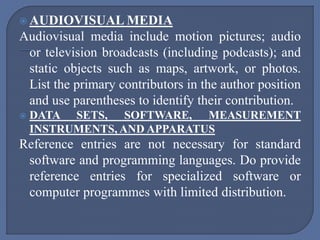  AUDIOVISUAL MEDIA
Audiovisual media include motion pictures; audio
or television broadcasts (including podcasts); and
static objects such as maps, artwork, or photos.
List the primary contributors in the author position
and use parentheses to identify their contribution.
 DATA SETS, SOFTWARE, MEASUREMENT
INSTRUMENTS, AND APPARATUS
Reference entries are not necessary for standard
software and programming languages. Do provide
reference entries for specialized software or
computer programmes with limited distribution.
 