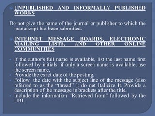  UNPUBLISHED AND INFORMALLY PUBLISHED
WORKS
Do not give the name of the journal or publisher to which the
manuscript has been submitted.
 INTERNET MESSAGE BOARDS, ELECTRONIC
MAILING LISTS, AND OTHER ONLINE
COMMUNITIES
 If the author's full name is available, list the last name first
followed by initials. if only a screen name is available, use
the screen name,
 Provide the exact date of the posting.
 Follow the date with the subject line of the message (also
referred to as the “thread” ); do not Italicize It. Provide a
description of the message in brackets after the title.
 Include the information "Retrieved from" followed by the
URL .
 
