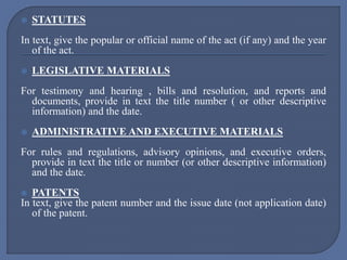 STATUTES
In text, give the popular or official name of the act (if any) and the year
of the act.
 LEGISLATIVE MATERIALS
For testimony and hearing , bills and resolution, and reports and
documents, provide in text the title number ( or other descriptive
information) and the date.
 ADMINISTRATIVE AND EXECUTIVE MATERIALS
For rules and regulations, advisory opinions, and executive orders,
provide in text the title or number (or other descriptive information)
and the date.
 PATENTS
In text, give the patent number and the issue date (not application date)
of the patent.
 