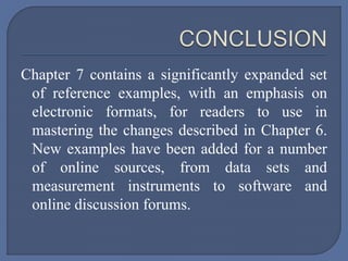 Chapter 7 contains a significantly expanded set
of reference examples, with an emphasis on
electronic formats, for readers to use in
mastering the changes described in Chapter 6.
New examples have been added for a number
of online sources, from data sets and
measurement instruments to software and
online discussion forums.
 