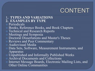 1. TYPES AND VARIATIONS
2. EXAMPLES BY TYPE
 Periodicals
 Books, Reference Books, and Book Chapters
 Technical and Research Reports
 Meetings and Symposia
 Doctoral Dissertations and Master's Theses
 Reviews and Peer Commentary
 Audiovisual Media
 Data Sets, Software, Measurement Instruments, and
Apparatus
 Unpublished and Informally Published Works
 Archival Documents and Collections
 Internet Message Boards, Electronic Mailing Lists, and
Other Online Communities
 
