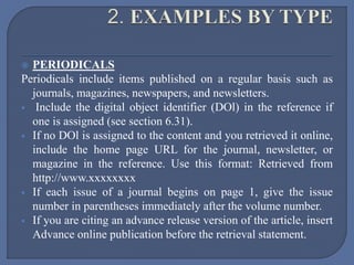  PERIODICALS
Periodicals include items published on a regular basis such as
journals, magazines, newspapers, and newsletters.
 Include the digital object identifier (DOl) in the reference if
one is assigned (see section 6.31).
 If no DOl is assigned to the content and you retrieved it online,
include the home page URL for the journal, newsletter, or
magazine in the reference. Use this format: Retrieved from
http://www.xxxxxxxx
 If each issue of a journal begins on page 1, give the issue
number in parentheses immediately after the volume number.
 If you are citing an advance release version of the article, insert
Advance online publication before the retrieval statement.
 