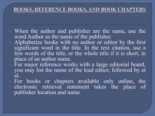  When the author and publisher are the same, use the
word Author as the name of the publisher.
 Alphabetize books with no author or editor by the first
significant word in the title. In the text citation, use a
few words of the title, or the whole title if it is short, in
place of an author name.
 For major reference works with a large editorial board,
you may list the name of the lead editor, followed by et
al.
 For books or chapters available only online, the
electronic retrieval statement takes the place of
publisher location and name
 