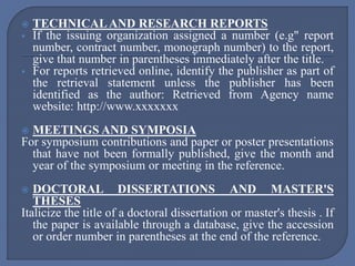  TECHNICALAND RESEARCH REPORTS
 If the issuing organization assigned a number (e.g" report
number, contract number, monograph number) to the report,
give that number in parentheses immediately after the title.
 For reports retrieved online, identify the publisher as part of
the retrieval statement unless the publisher has been
identified as the author: Retrieved from Agency name
website: http://www.xxxxxxx
 MEETINGS AND SYMPOSIA
For symposium contributions and paper or poster presentations
that have not been formally published, give the month and
year of the symposium or meeting in the reference.
 DOCTORAL DISSERTATIONS AND MASTER'S
THESES
Italicize the title of a doctoral dissertation or master's thesis . If
the paper is available through a database, give the accession
or order number in parentheses at the end of the reference.
 