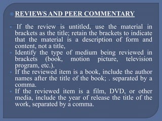  REVIEWS AND PEER COMMENTARY
 If the review is untitled, use the material in
brackets as the title; retain the brackets to indicate
that the material is a description of form and
content, not a title,
 Identify the type of medium being reviewed in
brackets (book, motion picture, television
program, etc.).
 If the reviewed item is a book, include the author
names after the title of the book; . separated by a
comma.
 If the reviewed item is a film, DVD, or other
media, include the year of release the title of the
work, separated by a comma.
 