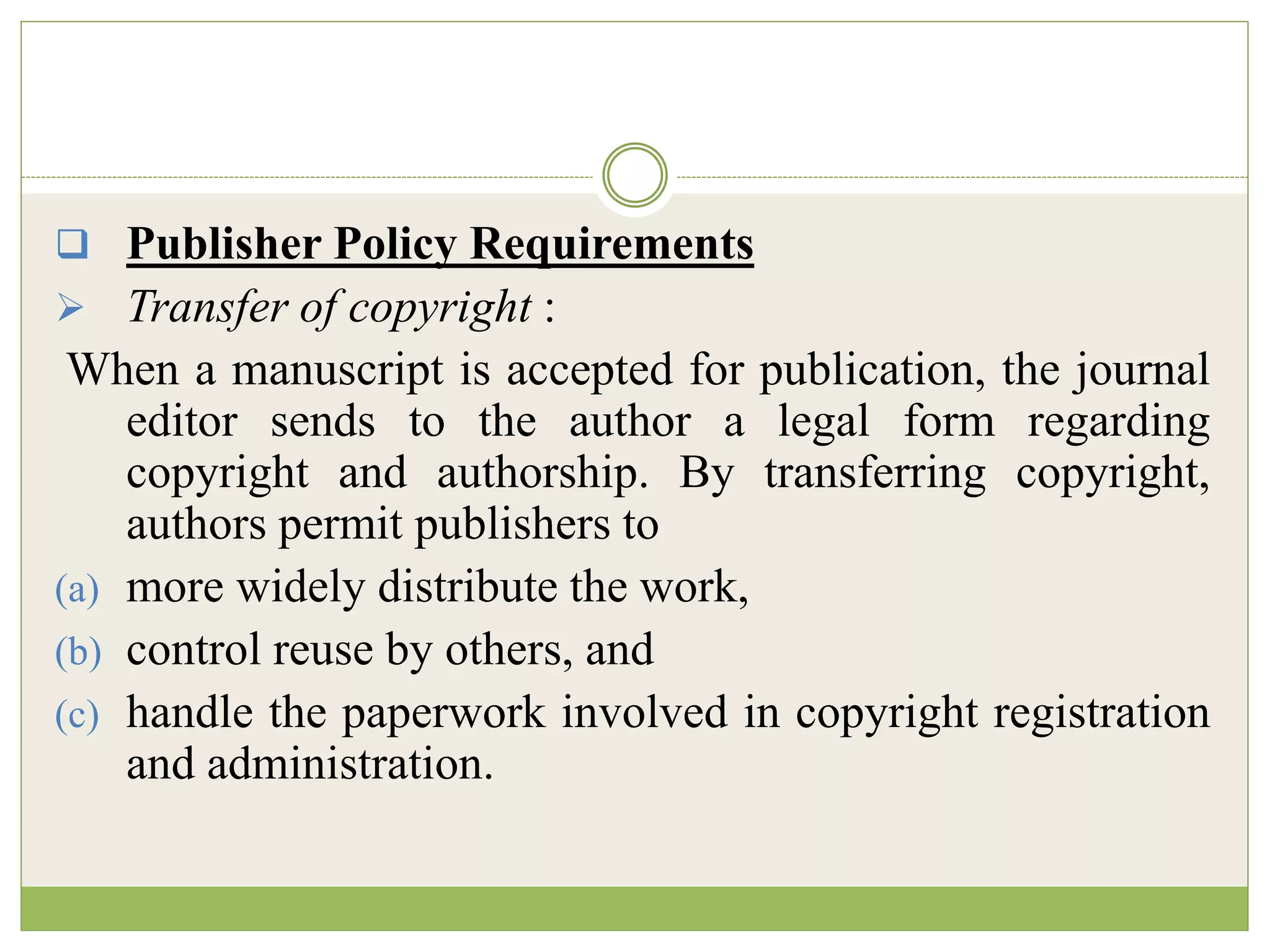  Publisher Policy Requirements
 Transfer of copyright :
When a manuscript is accepted for publication, the journal
editor sends to the author a legal form regarding
copyright and authorship. By transferring copyright,
authors permit publishers to
(a) more widely distribute the work,
(b) control reuse by others, and
(c) handle the paperwork involved in copyright registration
and administration.
 