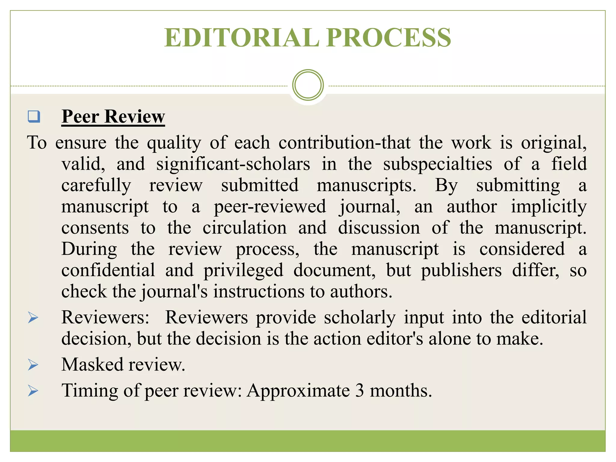 EDITORIAL PROCESS
 Peer Review
To ensure the quality of each contribution-that the work is original,
valid, and significant-scholars in the subspecialties of a field
carefully review submitted manuscripts. By submitting a
manuscript to a peer-reviewed journal, an author implicitly
consents to the circulation and discussion of the manuscript.
During the review process, the manuscript is considered a
confidential and privileged document, but publishers differ, so
check the journal's instructions to authors.
 Reviewers: Reviewers provide scholarly input into the editorial
decision, but the decision is the action editor's alone to make.
 Masked review.
 Timing of peer review: Approximate 3 months.
 