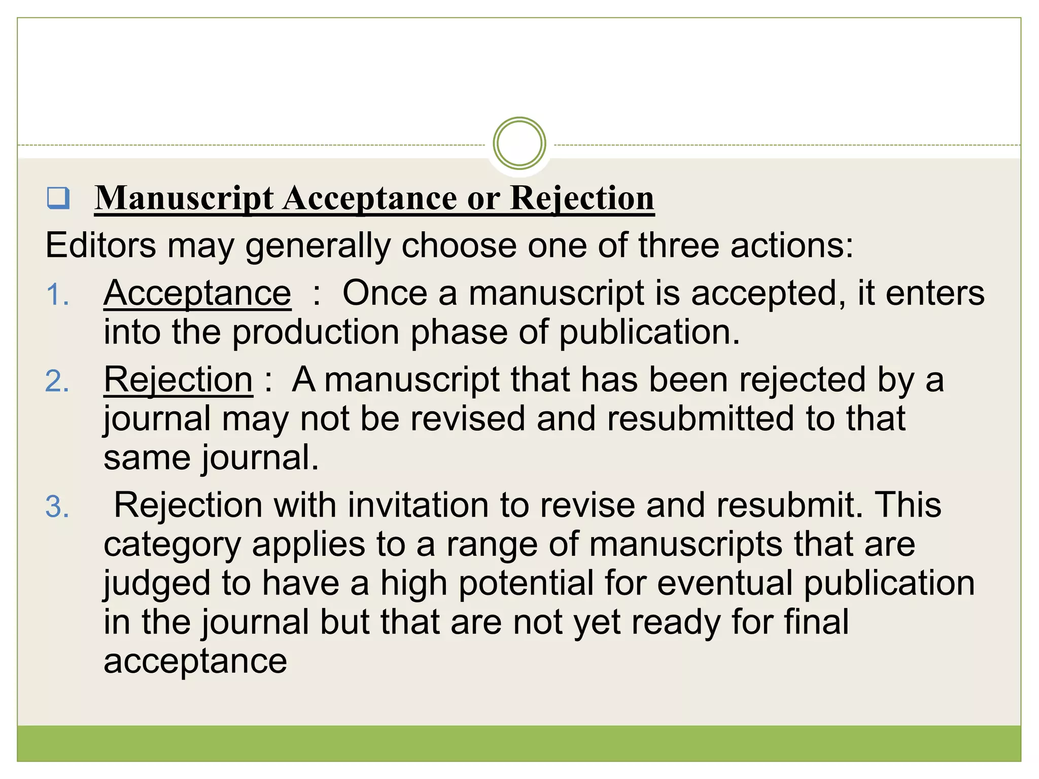  Manuscript Acceptance or Rejection
Editors may generally choose one of three actions:
1. Acceptance : Once a manuscript is accepted, it enters
into the production phase of publication.
2. Rejection : A manuscript that has been rejected by a
journal may not be revised and resubmitted to that
same journal.
3. Rejection with invitation to revise and resubmit. This
category applies to a range of manuscripts that are
judged to have a high potential for eventual publication
in the journal but that are not yet ready for final
acceptance
 