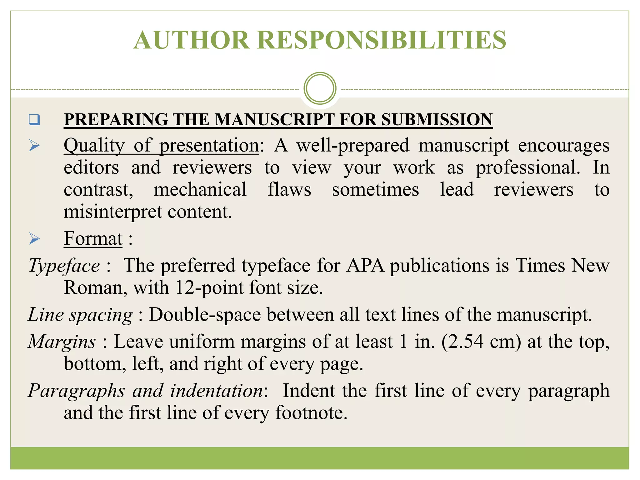 AUTHOR RESPONSIBILITIES
 PREPARING THE MANUSCRIPT FOR SUBMISSION
 Quality of presentation: A well-prepared manuscript encourages
editors and reviewers to view your work as professional. In
contrast, mechanical flaws sometimes lead reviewers to
misinterpret content.
 Format :
Typeface : The preferred typeface for APA publications is Times New
Roman, with 12-point font size.
Line spacing : Double-space between all text lines of the manuscript.
Margins : Leave uniform margins of at least 1 in. (2.54 cm) at the top,
bottom, left, and right of every page.
Paragraphs and indentation: Indent the first line of every paragraph
and the first line of every footnote.
 