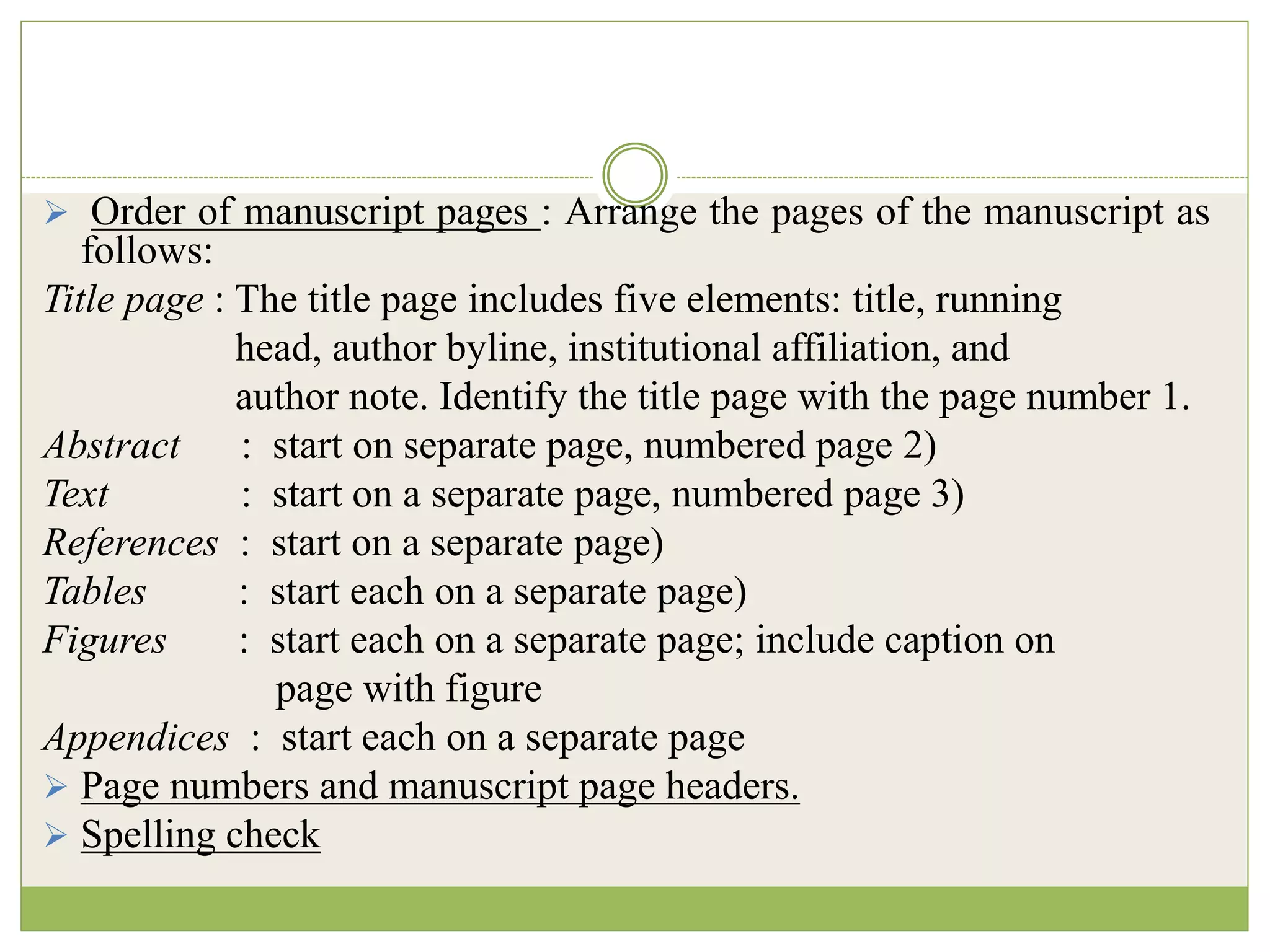  Order of manuscript pages : Arrange the pages of the manuscript as
follows:
Title page : The title page includes five elements: title, running
head, author byline, institutional affiliation, and
author note. Identify the title page with the page number 1.
Abstract : start on separate page, numbered page 2)
Text : start on a separate page, numbered page 3)
References : start on a separate page)
Tables : start each on a separate page)
Figures : start each on a separate page; include caption on
page with figure
Appendices : start each on a separate page
 Page numbers and manuscript page headers.
 Spelling check
 