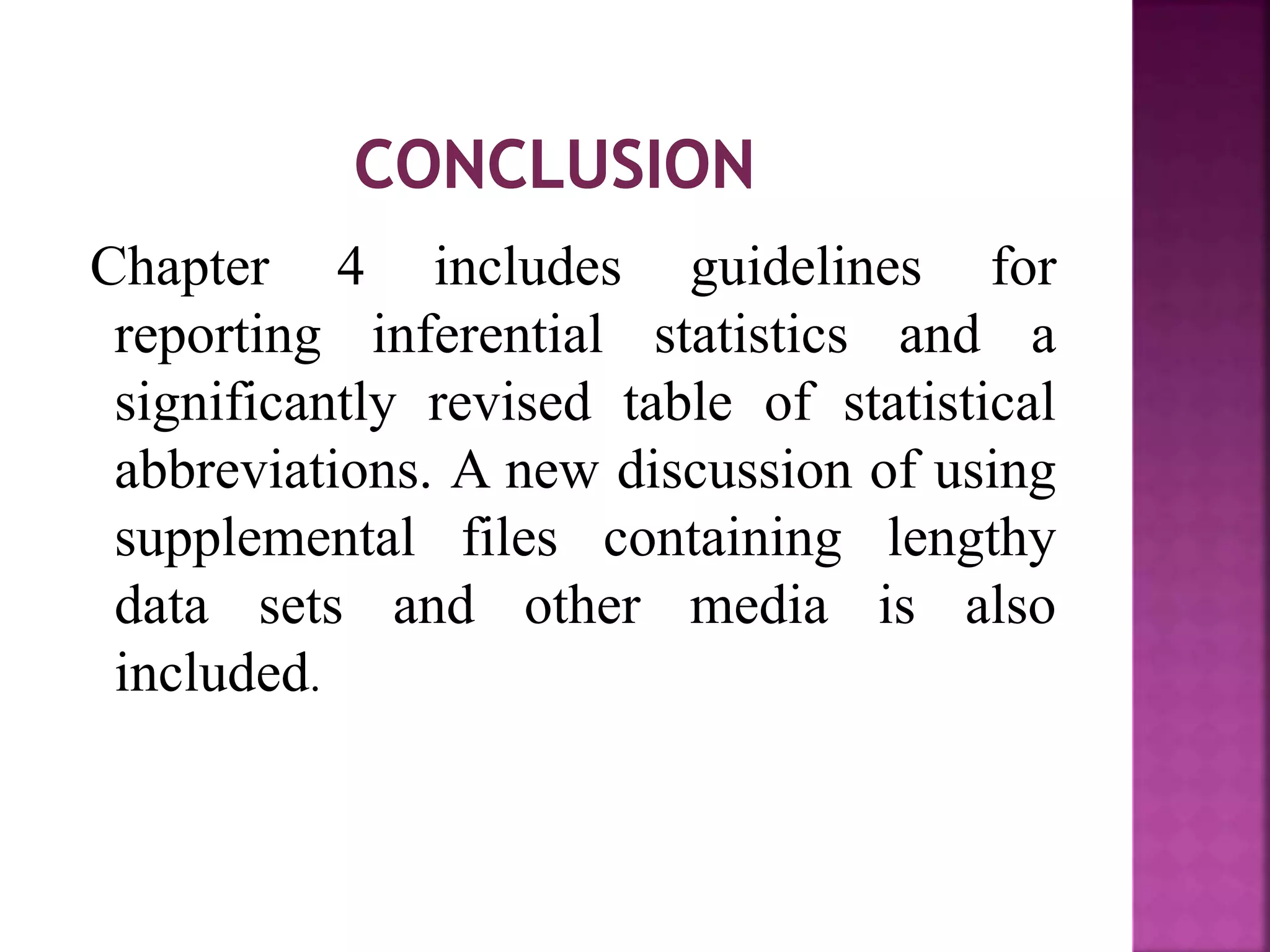 Chapter 4 includes guidelines for
reporting inferential statistics and a
significantly revised table of statistical
abbreviations. A new discussion of using
supplemental files containing lengthy
data sets and other media is also
included.
 