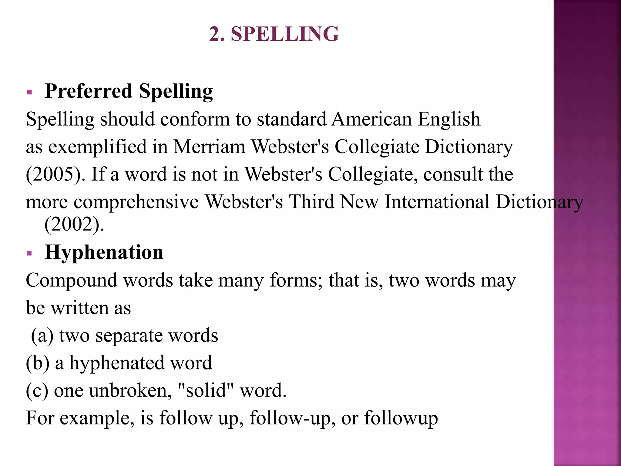 2. SPELLING
 Preferred Spelling
Spelling should conform to standard American English
as exemplified in Merriam Webster's Collegiate Dictionary
(2005). If a word is not in Webster's Collegiate, consult the
more comprehensive Webster's Third New International Dictionary
(2002).
 Hyphenation
Compound words take many forms; that is, two words may
be written as
(a) two separate words
(b) a hyphenated word
(c) one unbroken, "solid" word.
For example, is follow up, follow-up, or followup
 