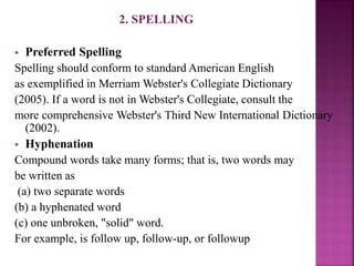2. SPELLING
 Preferred Spelling
Spelling should conform to standard American English
as exemplified in Merriam Webster's Collegiate Dictionary
(2005). If a word is not in Webster's Collegiate, consult the
more comprehensive Webster's Third New International Dictionary
(2002).
 Hyphenation
Compound words take many forms; that is, two words may
be written as
(a) two separate words
(b) a hyphenated word
(c) one unbroken, "solid" word.
For example, is follow up, follow-up, or followup
 