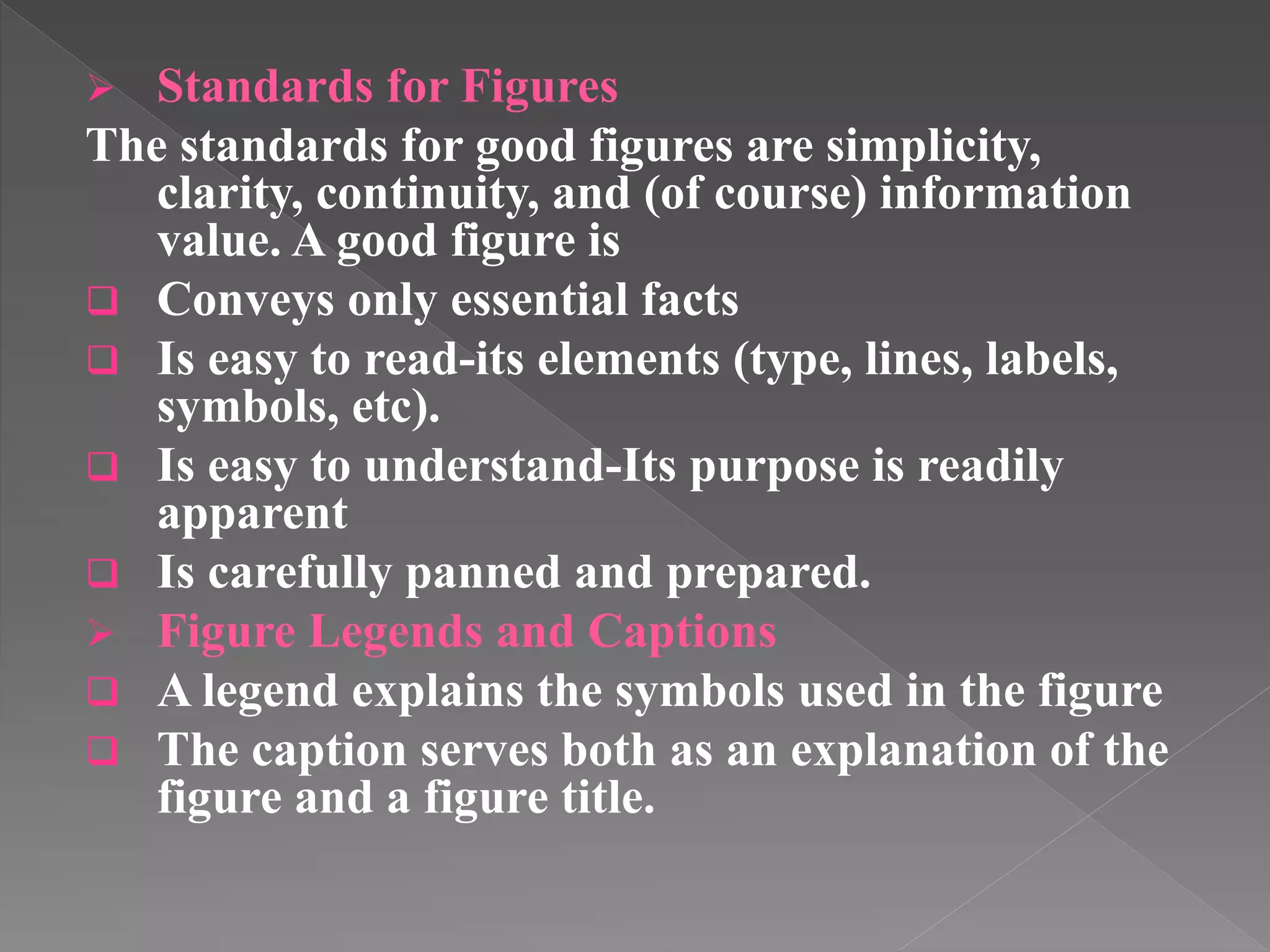  Standards for Figures
The standards for good figures are simplicity,
clarity, continuity, and (of course) information
value. A good figure is
 Conveys only essential facts
 Is easy to read-its elements (type, lines, labels,
symbols, etc).
 Is easy to understand-Its purpose is readily
apparent
 Is carefully panned and prepared.
 Figure Legends and Captions
 A legend explains the symbols used in the figure
 The caption serves both as an explanation of the
figure and a figure title.
 