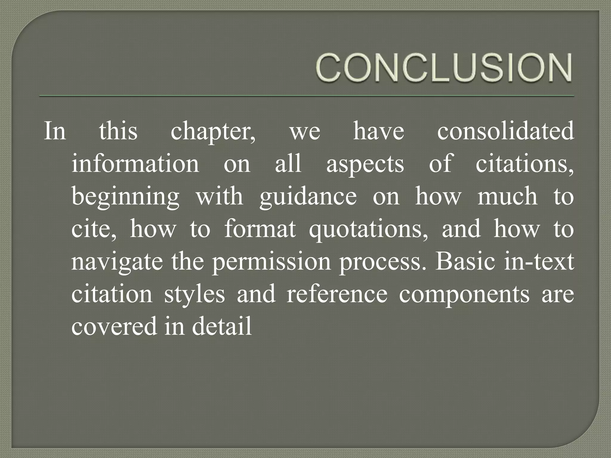 In this chapter, we have consolidated
information on all aspects of citations,
beginning with guidance on how much to
cite, how to format quotations, and how to
navigate the permission process. Basic in-text
citation styles and reference components are
covered in detail
 