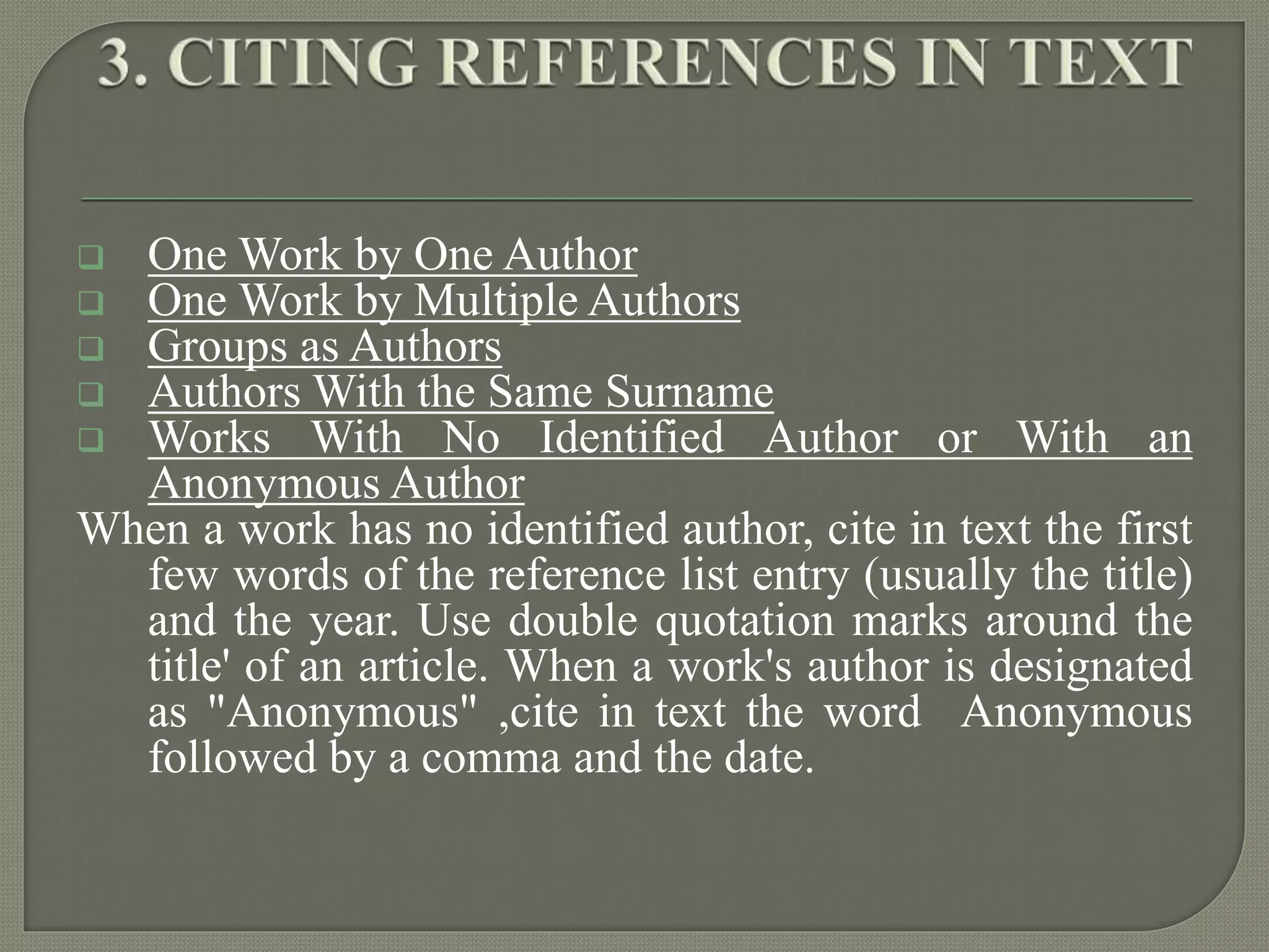  One Work by One Author
 One Work by Multiple Authors
 Groups as Authors
 Authors With the Same Surname
 Works With No Identified Author or With an
Anonymous Author
When a work has no identified author, cite in text the first
few words of the reference list entry (usually the title)
and the year. Use double quotation marks around the
title' of an article. When a work's author is designated
as "Anonymous" ,cite in text the word Anonymous
followed by a comma and the date.
 