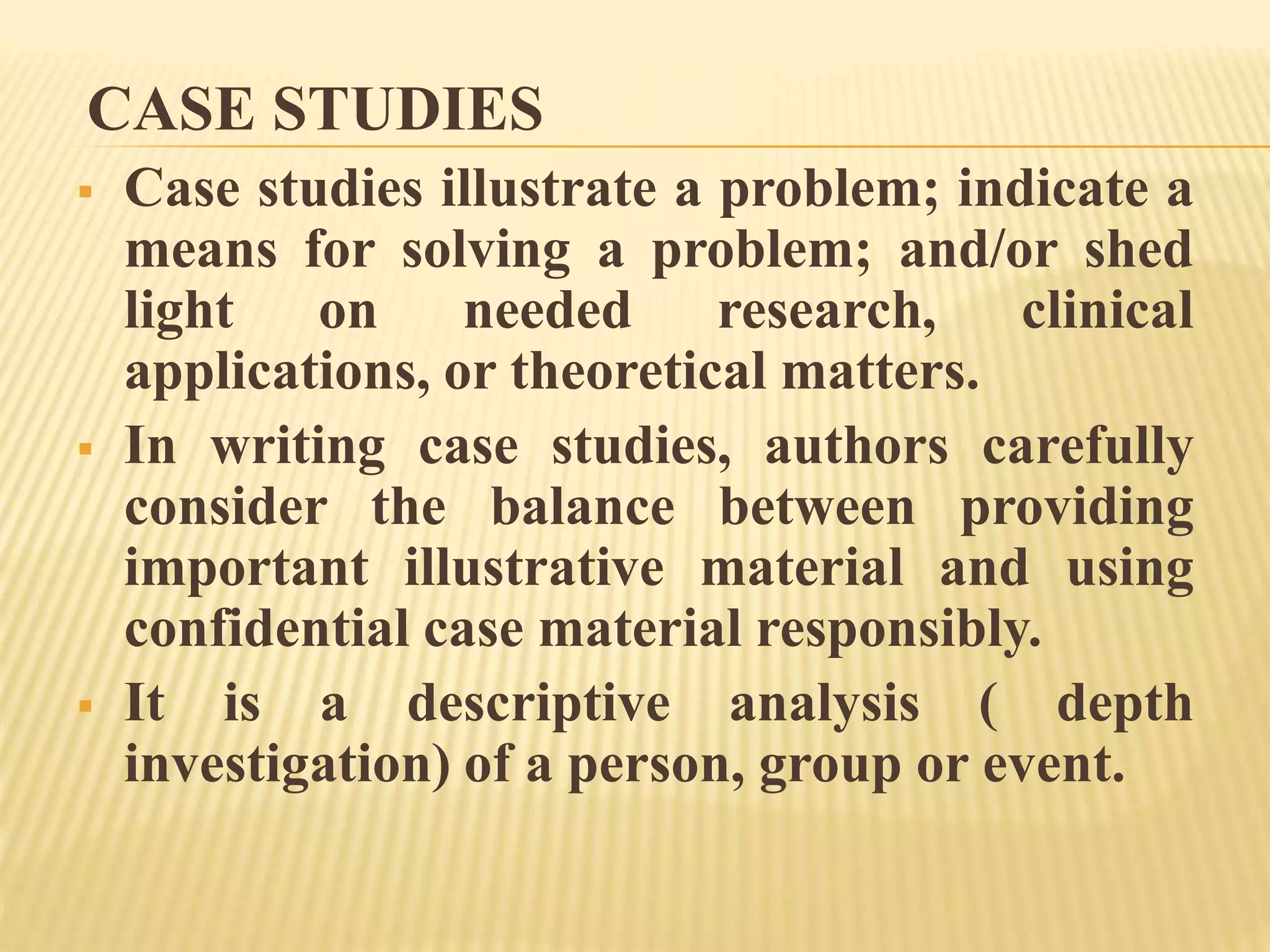 CASE STUDIES
 Case studies illustrate a problem; indicate a
means for solving a problem; and/or shed
light on needed research, clinical
applications, or theoretical matters.
 In writing case studies, authors carefully
consider the balance between providing
important illustrative material and using
confidential case material responsibly.
 It is a descriptive analysis ( depth
investigation) of a person, group or event.
 