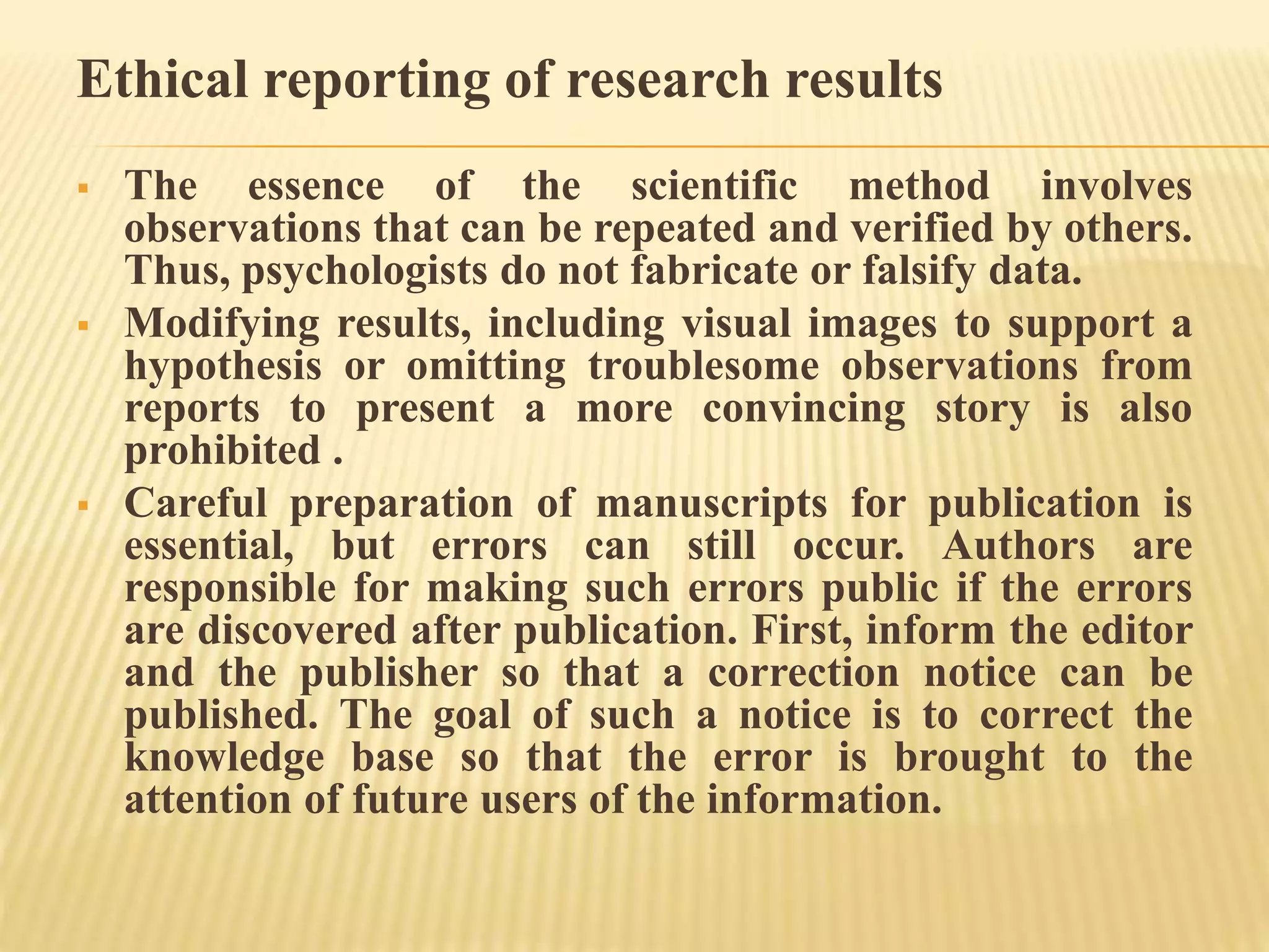 Ethical reporting of research results
 The essence of the scientific method involves
observations that can be repeated and verified by others.
Thus, psychologists do not fabricate or falsify data.
 Modifying results, including visual images to support a
hypothesis or omitting troublesome observations from
reports to present a more convincing story is also
prohibited .
 Careful preparation of manuscripts for publication is
essential, but errors can still occur. Authors are
responsible for making such errors public if the errors
are discovered after publication. First, inform the editor
and the publisher so that a correction notice can be
published. The goal of such a notice is to correct the
knowledge base so that the error is brought to the
attention of future users of the information.
 
