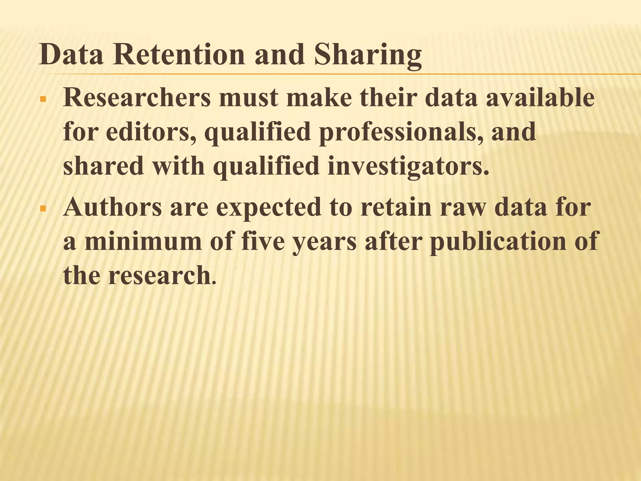 Data Retention and Sharing
 Researchers must make their data available
for editors, qualified professionals, and
shared with qualified investigators.
 Authors are expected to retain raw data for
a minimum of five years after publication of
the research.
 