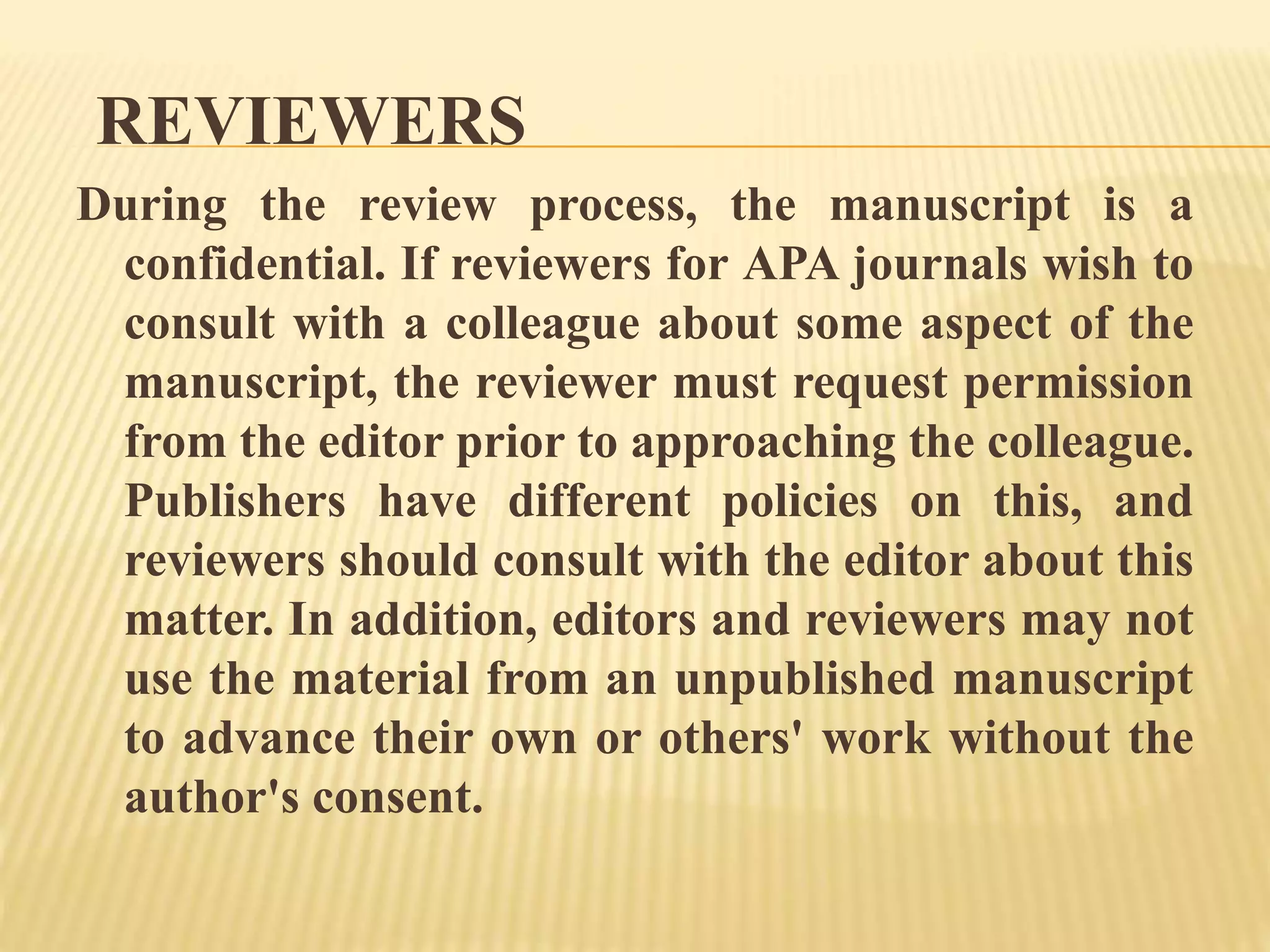 REVIEWERS
During the review process, the manuscript is a
confidential. If reviewers for APA journals wish to
consult with a colleague about some aspect of the
manuscript, the reviewer must request permission
from the editor prior to approaching the colleague.
Publishers have different policies on this, and
reviewers should consult with the editor about this
matter. In addition, editors and reviewers may not
use the material from an unpublished manuscript
to advance their own or others' work without the
author's consent.
 