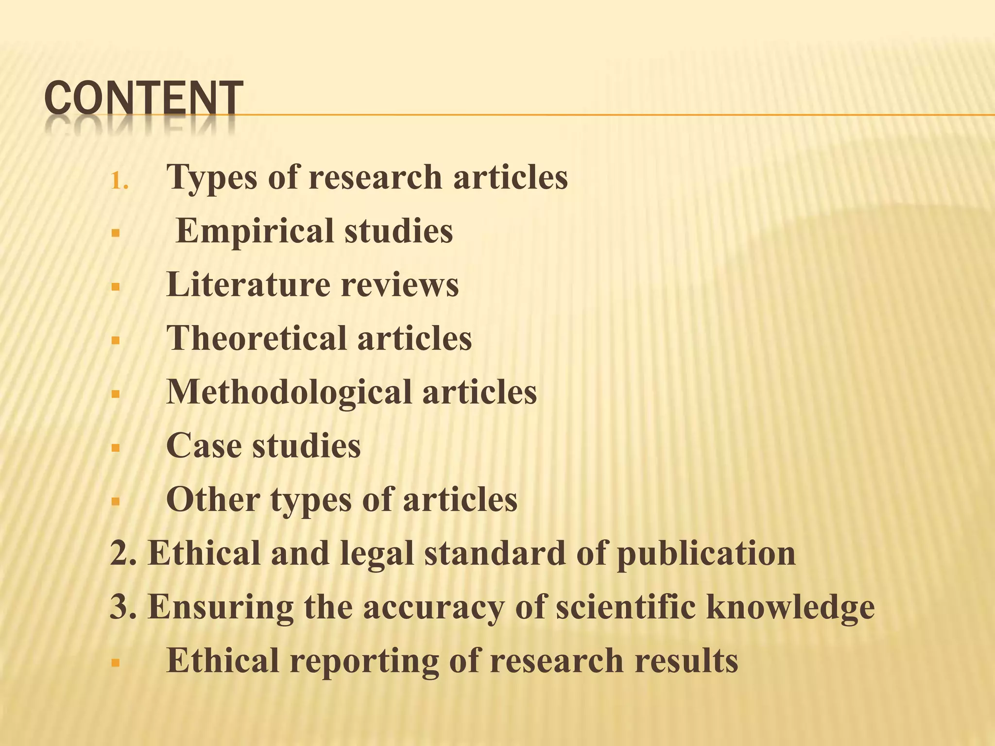 CONTENT
1. Types of research articles
 Empirical studies
 Literature reviews
 Theoretical articles
 Methodological articles
 Case studies
 Other types of articles
2. Ethical and legal standard of publication
3. Ensuring the accuracy of scientific knowledge
 Ethical reporting of research results
 