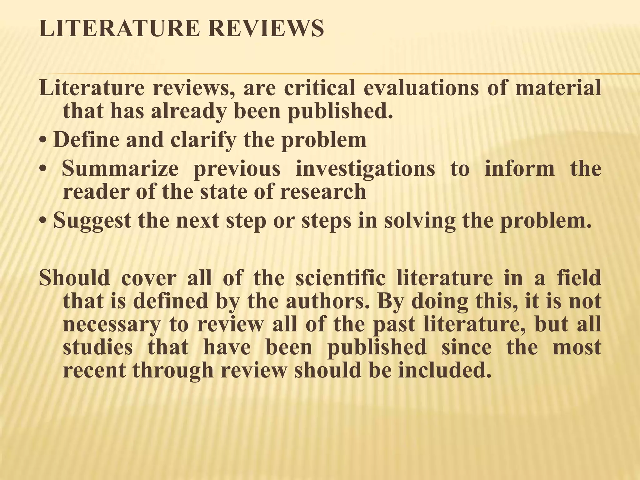LITERATURE REVIEWS
Literature reviews, are critical evaluations of material
that has already been published.
• Define and clarify the problem
• Summarize previous investigations to inform the
reader of the state of research
• Suggest the next step or steps in solving the problem.
Should cover all of the scientific literature in a field
that is defined by the authors. By doing this, it is not
necessary to review all of the past literature, but all
studies that have been published since the most
recent through review should be included.
 