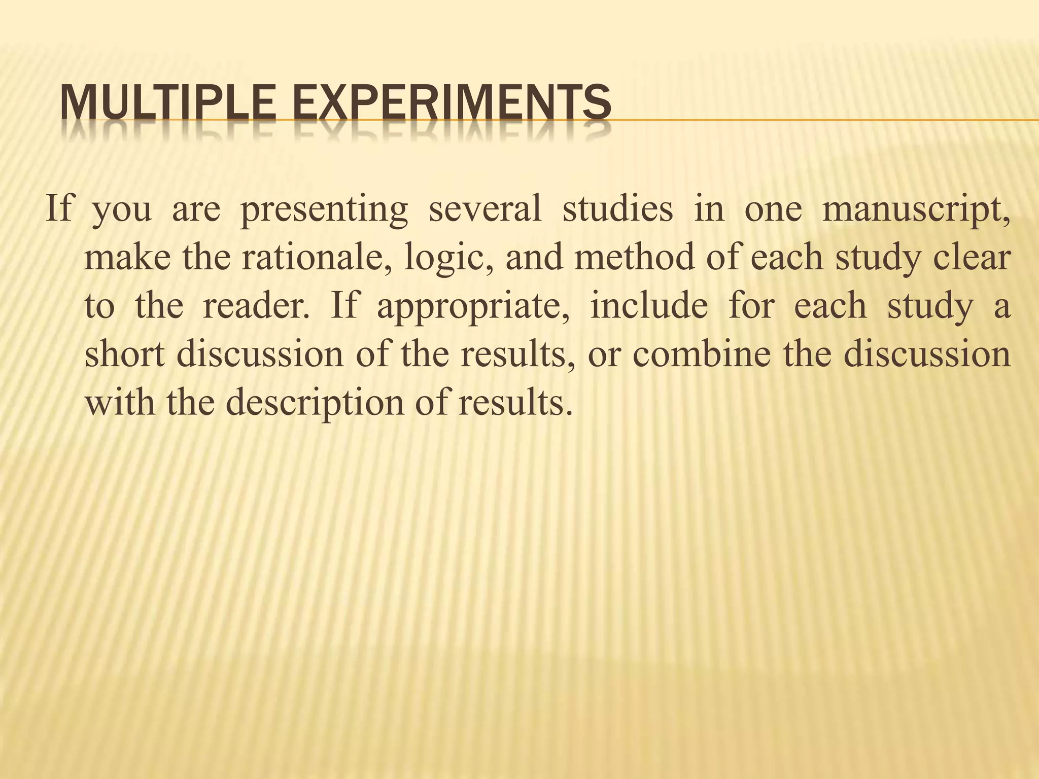 MULTIPLE EXPERIMENTS
If you are presenting several studies in one manuscript,
make the rationale, logic, and method of each study clear
to the reader. If appropriate, include for each study a
short discussion of the results, or combine the discussion
with the description of results.
 