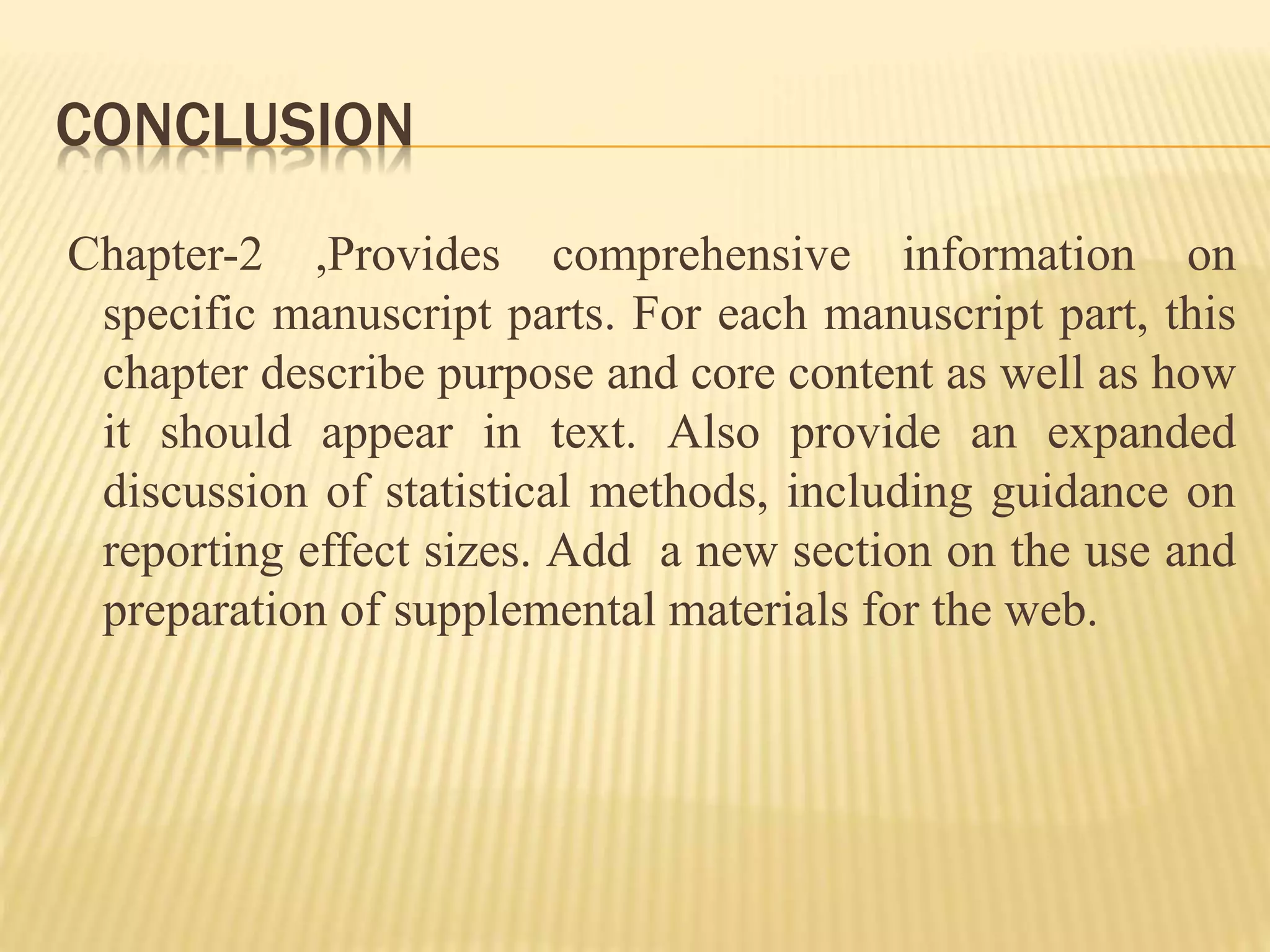 CONCLUSION
Chapter-2 ,Provides comprehensive information on
specific manuscript parts. For each manuscript part, this
chapter describe purpose and core content as well as how
it should appear in text. Also provide an expanded
discussion of statistical methods, including guidance on
reporting effect sizes. Add a new section on the use and
preparation of supplemental materials for the web.
 