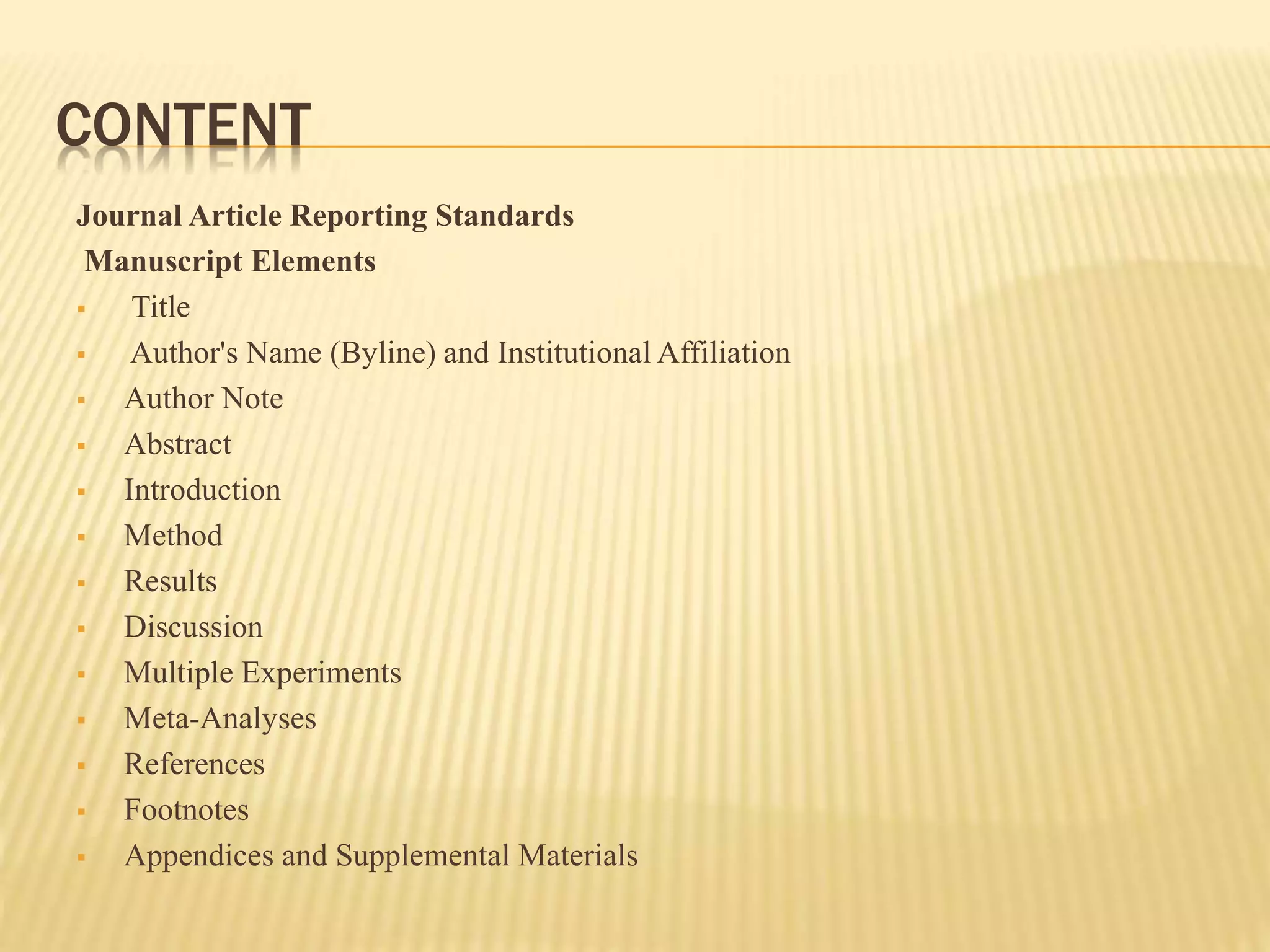 CONTENT
Journal Article Reporting Standards
Manuscript Elements
 Title
 Author's Name (Byline) and Institutional Affiliation
 Author Note
 Abstract
 Introduction
 Method
 Results
 Discussion
 Multiple Experiments
 Meta-Analyses
 References
 Footnotes
 Appendices and Supplemental Materials
 